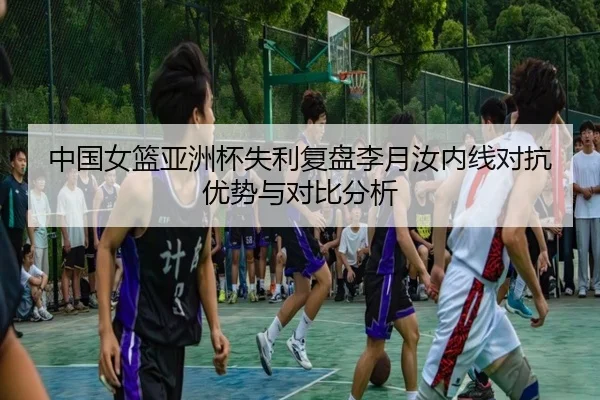 中国女篮亚洲杯失利复盘李月汝内线对抗优势与对比分析
