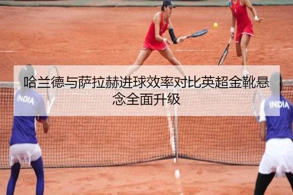 哈兰德与萨拉赫进球效率对比英超金靴悬念全面升级