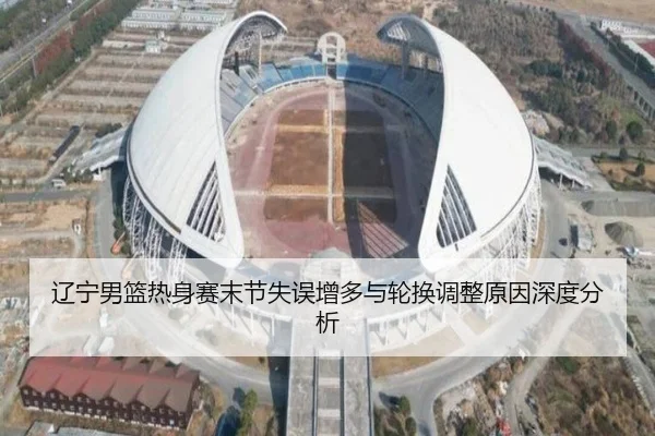 辽宁男篮热身赛末节失误增多与轮换调整原因深度分析