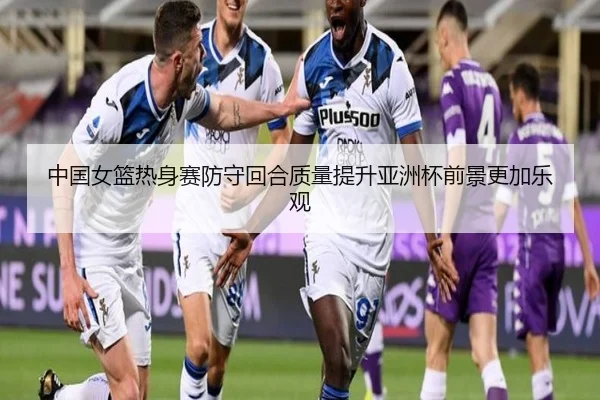 中国女篮热身赛防守回合质量提升亚洲杯前景更加乐观